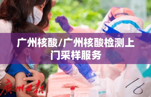 广州核酸/广州核酸检测上门采样服务 广州核酸/广州核酸检测上门采样服务
