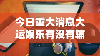 今日重大消息大运娱乐有没有辅助详细开挂教程