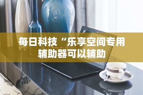 每日科技“乐享空间专用辅助器可以辅助 每日科技“乐享空间专用辅助器可以辅助