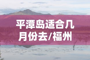 平潭岛适合几月份去/福州平潭岛适合几月份去
