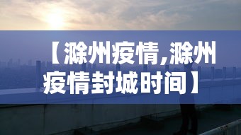 【滁州疫情,滁州疫情封城时间】 【滁州疫情,滁州疫情封城时间】