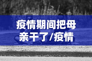 疫情期间把母亲干了/疫情期间把母亲干了违法吗 疫情期间把母亲干了/疫情期间把母亲干了违法吗