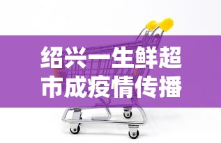 绍兴一生鲜超市成疫情传播新焦点的简单介绍