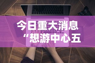 今日重大消息“想游中心五辅助工具可以辅助 今日重大消息“想游中心五辅助工具可以辅助