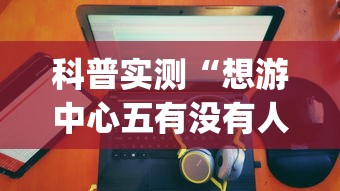 科普实测“想游中心五有没有人开挂”(详细辅助脚本)