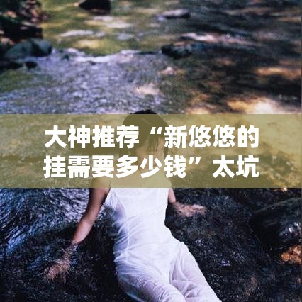 大神推荐“新悠悠的挂需要多少钱”太坑了真的有挂