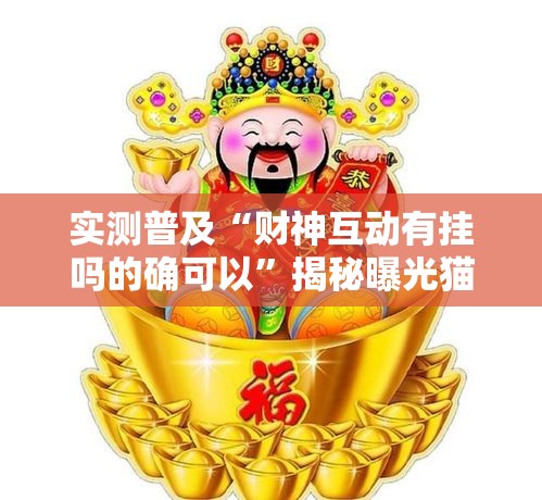 实测普及“财神互动有挂吗的确可以	”揭秘曝光猫腻