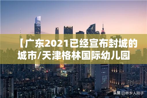 【广东2021已经宣布封城的城市/天津格林国际幼儿园学费】 【广东2021已经宣布封城的城市/天津格林国际幼儿园学费】