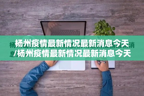 杨州疫情最新情况最新消息今天/杨州疫情最新情况最新消息今天封城了 杨州疫情最新情况最新消息今天/杨州疫情最新情况最新消息今天封城了