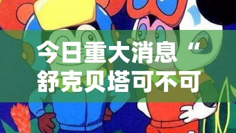 今日重大消息“舒克贝塔可不可以用开挂”揭秘曝光猫腻
