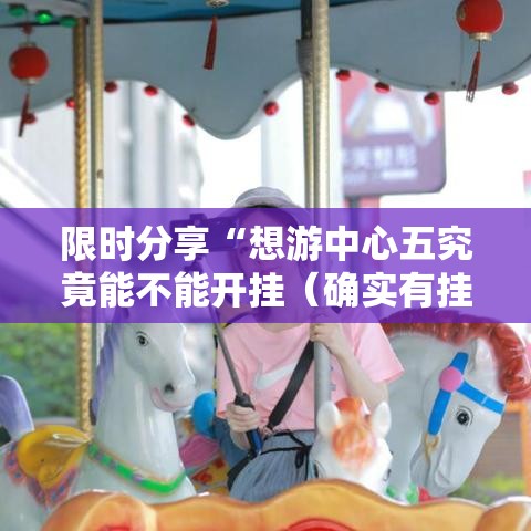 限时分享“想游中心五究竟能不能开挂(确实有挂) 限时分享“想游中心五究竟能不能开挂(确实有挂)