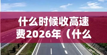 什么时候收高速费2026年（什么时候开始免收高速费）