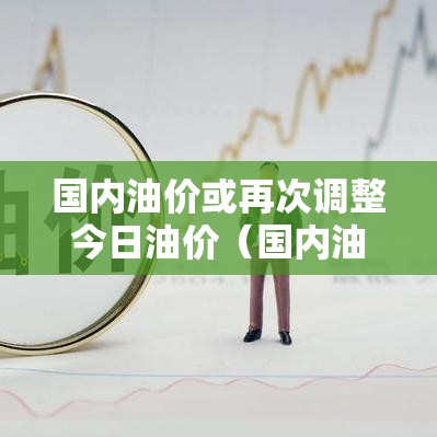 国内油价或再次调整今日油价（国内油价或再次调整今日油价是多少）