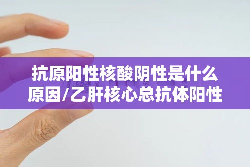抗原阳性核酸阴性是什么原因/乙肝核心总抗体阳性是什么意思