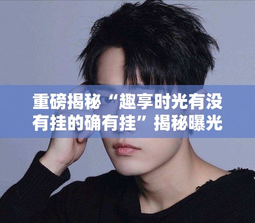 重磅揭秘“趣享时光有没有挂的确有挂”揭秘曝光猫腻