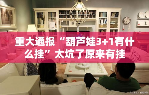 重大通报“葫芦娃3+1有什么挂”太坑了原来有挂