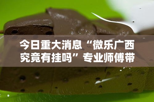今日重大消息“微乐广西究竟有挂吗”专业师傅带你了解